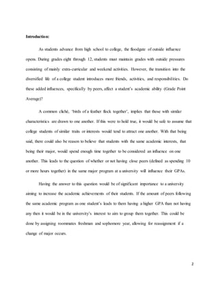 2
Introduction:
As students advance from high school to college, the floodgate of outside influence
opens. During grades eight through 12, students must maintain grades with outside pressures
consisting of mainly extra-curricular and weekend activities. However, the transition into the
diversified life of a college student introduces more friends, activities, and responsibilities. Do
these added influences, specifically by peers, affect a student’s academic ability (Grade Point
Average)?
A common cliché, ‘birds of a feather flock together’, implies that those with similar
characteristics are drawn to one another. If this were to hold true, it would be safe to assume that
college students of similar traits or interests would tend to attract one another. With that being
said, there could also be reason to believe that students with the same academic interests, that
being their major, would spend enough time together to be considered an influence on one
another. This leads to the question of whether or not having close peers (defined as spending 10
or more hours together) in the same major program at a university will influence their GPAs.
Having the answer to this question would be of significant importance to a university
aiming to increase the academic achievements of their students. If the amount of peers following
the same academic program as one student’s leads to them having a higher GPA than not having
any then it would be in the university’s interest to aim to group them together. This could be
done by assigning roommates freshman and sophomore year, allowing for reassignment if a
change of major occurs.
 