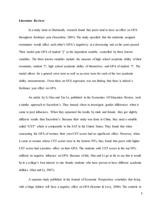 3
Literature Review:
In a study done at Dartmouth, research found that peers tend to have an effect on GPA
throughout freshman year (Sacerdote, 2001). The study specified that the randomly assigned
roommates would affect each other’s GPA’s negatively at a decreasing rate as the years passed.
Their model puts GPA of student “j” as the dependent variable, controlled by three known
variables. The three known variables include the measure of high school academic ability of their
roommate, student “i”, high school academic ability of themselves, and GPA of student “i”. The
model allows for a general error term as well as an error term for each of the two academic
ability measurements. From there an OLS regression was ran finding that there is indeed a
freshman year effect on GPA.
An article by Li Han and Tao Li, published in the Economics Of Education Review, took
a similar approach to Sacerdote’s. They instead chose to investigate gender differences when it
came to peer influences. When they separated the results by male and female, they got slightly
different results than Sacerdote’s. Because their study was done in China, they used a variable
called “CET” which is comparable to the SAT in the United States. They found that when
concerning the GPA of women, their own CET scores had no significant effect. However, when
it came to women whose CET scores were in the bottom 50%, they found that peers with higher
CET scores had a positive effect on their GPA. The students with CET scores in the top 50%
suffered no negative influence on GPA. Because of this, Han and Li go as far to say that it would
be in a college’s best interest to mix female students who have proven to have different academic
abilities (Han and Li, 2007).
A separate study published in the Journal of Economic Perspectives concludes that living
with a binge drinker will have a negative effect on GPA (Kremer & Levy, 2008). The controls in
 