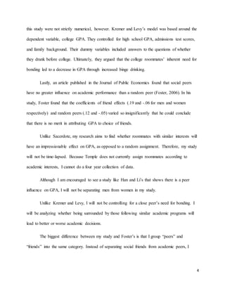 4
this study were not strictly numerical, however. Kremer and Levy’s model was based around the
dependent variable, college GPA. They controlled for high school GPA, admissions test scores,
and family background. Their dummy variables included answers to the questions of whether
they drank before college. Ultimately, they argued that the college roommates’ inherent need for
bonding led to a decrease in GPA through increased binge drinking.
Lastly, an article published in the Journal of Public Economics found that social peers
have no greater influence on academic performance than a random peer (Foster, 2006). In his
study, Foster found that the coefficients of friend effects (.19 and -.06 for men and women
respectively) and random peers (.12 and -.05) varied so insignificantly that he could conclude
that there is no merit in attributing GPA to choice of friends.
Unlike Sacerdote, my research aims to find whether roommates with similar interests will
have an impressionable effect on GPA, as opposed to a random assignment. Therefore, my study
will not be time-lapsed. Because Temple does not currently assign roommates according to
academic interests, I cannot do a four year collection of data.
Although I am encouraged to see a study like Han and Li’s that shows there is a peer
influence on GPA, I will not be separating men from women in my study.
Unlike Kremer and Levy, I will not be controlling for a close peer’s need for bonding. I
will be analyzing whether being surrounded by those following similar academic programs will
lead to better or worse academic decisions.
The biggest difference between my study and Foster’s is that I group “peers” and
“friends” into the same category. Instead of separating social friends from academic peers, I
 