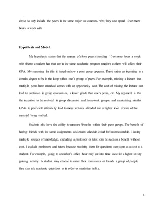 5
chose to only include the peers in the same major as someone, who they also spend 10 or more
hours a week with.
Hypothesis and Model:
My hypothesis states that the amount of close peers (spending 10 or more hours a week
with them) a student has that are in the same academic program (major) as them will affect their
GPA. My reasoning for this is based on how a peer group operates. There exists an incentive to a
certain degree to be in the loop within one’s group of peers. For example, missing a lecture that
multiple peers have attended comes with an opportunity cost. The cost of missing the lecture can
lead to confusion in group discussions, a lower grade than one’s peers, etc. My argument is that
the incentive to be involved in group discussion and homework groups, and maintaining similar
GPAs to peers will ultimately lead to more lectures attended and a higher level of care of the
material being studied.
Students also have the ability to measure benefits within their peer groups. The benefit of
having friends with the same assignments and exam schedule could be insurmountable. Having
multiple sources of knowledge, excluding a professor or tutor, can be seen as a benefit without
cost. I exclude professors and tutors because reaching them for questions can come at a cost to a
student. For example, going to a teacher’s office hour may cut into time used for a higher-utility
gaining activity. A student may choose to make their roommates or friends a group of people
they can ask academic questions to in order to maximize utility.
 