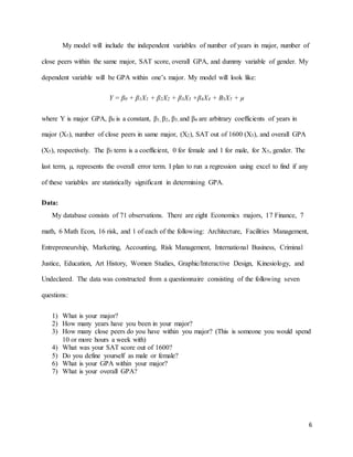 6
My model will include the independent variables of number of years in major, number of
close peers within the same major, SAT score, overall GPA, and dummy variable of gender. My
dependent variable will be GPA within one’s major. My model will look like:
Y = β0 + β1X1 + β2X2 + β3X3 +β4X4 + B5X5 + µ
where Y is major GPA, β0 is a constant, β1, β2, β3, and β4 are arbitrary coefficients of years in
major (X1), number of close peers in same major, (X2), SAT out of 1600 (X3), and overall GPA
(X5), respectively. The β5 term is a coefficient, 0 for female and 1 for male, for X5, gender. The
last term, µ, represents the overall error term. I plan to run a regression using excel to find if any
of these variables are statistically significant in determining GPA.
Data:
My database consists of 71 observations. There are eight Economics majors, 17 Finance, 7
math, 6 Math Econ, 16 risk, and 1 of each of the following: Architecture, Facilities Management,
Entrepreneurship, Marketing, Accounting, Risk Management, International Business, Criminal
Justice, Education, Art History, Women Studies, Graphic/Interactive Design, Kinesiology, and
Undeclared. The data was constructed from a questionnaire consisting of the following seven
questions:
1) What is your major?
2) How many years have you been in your major?
3) How many close peers do you have within you major? (This is someone you would spend
10 or more hours a week with)
4) What was your SAT score out of 1600?
5) Do you define yourself as male or female?
6) What is your GPA within your major?
7) What is your overall GPA?
 