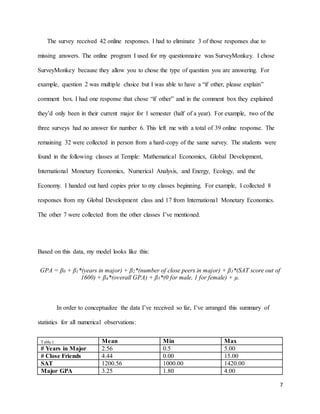 7
The survey received 42 online responses. I had to eliminate 3 of those responses due to
missing answers. The online program I used for my questionnaire was SurveyMonkey. I chose
SurveyMonkey because they allow you to chose the type of question you are answering. For
example, question 2 was multiple choice but I was able to have a “if other, please explain”
comment box. I had one response that chose “if other” and in the comment box they explained
they’d only been in their current major for 1 semester (half of a year). For example, two of the
three surveys had no answer for number 6. This left me with a total of 39 online response. The
remaining 32 were collected in person from a hard-copy of the same survey. The students were
found in the following classes at Temple: Mathematical Economics, Global Development,
International Monetary Economics, Numerical Analysis, and Energy, Ecology, and the
Economy. I handed out hard copies prior to my classes beginning. For example, I collected 8
responses from my Global Development class and 17 from International Monetary Economics.
The other 7 were collected from the other classes I’ve mentioned.
Based on this data, my model looks like this:
GPA = β0 + β1*(years in major) + β2*(number of close peers in major) + β3*(SAT score out of
1600) + β4*(overall GPA) + β5*(0 for male, 1 for female) + µ.
In order to conceptualize the data I’ve received so far, I’ve arranged this summary of
statistics for all numerical observations:
Table 1 Mean Min Max
# Years in Major 2.56 0.5 5.00
# Close Friends 4.44 0.00 15.00
SAT 1200.56 1000.00 1420.00
Major GPA 3.25 1.80 4.00
 
