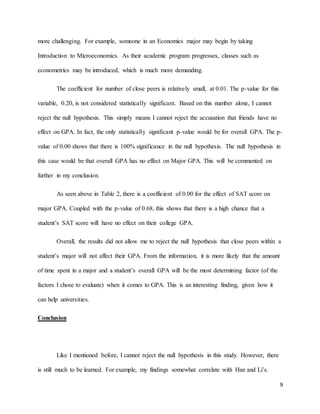 9
more challenging. For example, someone in an Economics major may begin by taking
Introduction to Microeconomics. As their academic program progresses, classes such as
econometrics may be introduced, which is much more demanding.
The coefficient for number of close peers is relatively small, at 0.01. The p-value for this
variable, 0.20, is not considered statistically significant. Based on this number alone, I cannot
reject the null hypothesis. This simply means I cannot reject the accusation that friends have no
effect on GPA. In fact, the only statistically significant p-value would be for overall GPA. The p-
value of 0.00 shows that there is 100% significance in the null hypothesis. The null hypothesis in
this case would be that overall GPA has no effect on Major GPA. This will be commented on
further in my conclusion.
As seen above in Table 2, there is a coefficient of 0.00 for the effect of SAT score on
major GPA. Coupled with the p-value of 0.68, this shows that there is a high chance that a
student’s SAT score will have no effect on their college GPA.
Overall, the results did not allow me to reject the null hypothesis that close peers within a
student’s major will not affect their GPA. From the information, it is more likely that the amount
of time spent in a major and a student’s overall GPA will be the most determining factor (of the
factors I chose to evaluate) when it comes to GPA. This is an interesting finding, given how it
can help universities.
Conclusion
Like I mentioned before, I cannot reject the null hypothesis in this study. However, there
is still much to be learned. For example, my findings somewhat correlate with Han and Li’s.
 