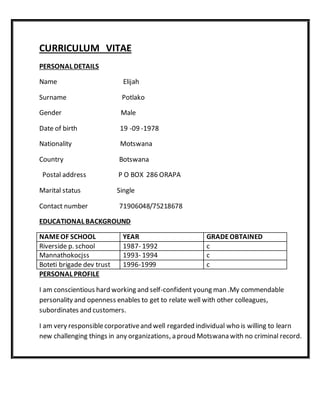 CURRICULUM VITAE
PERSONAL DETAILS
Name Elijah
Surname Potlako
Gender Male
Date of birth 19 -09 -1978
Nationality Motswana
Country Botswana
Postal address P O BOX 286 ORAPA
Marital status Single
Contact number 71906048/75218678
EDUCATIONAL BACKGROUND
NAMEOF SCHOOL YEAR GRADEOBTAINED
Riverside p. school 1987- 1992 c
Mannathokocjss 1993- 1994 c
Boteti brigade dev trust 1996-1999 c
PERSONAL PROFILE
I am conscientious hard working and self-confident young man .My commendable
personality and openness enables to get to relate well with other colleagues,
subordinates and customers.
I am very responsiblecorporativeand well regarded individual who is willing to learn
new challenging things in any organizations, a proud Motswana with no criminal record.
 