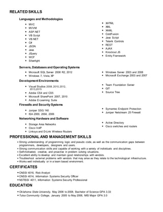 RELATED SKILLS
Languages and Methodologies
• MVC
• MVVM
• ASP.NET
• VB Script
• VB.NET
• C#
• JSON
• Java
• JQuery
• WCF
• Silverlight
• XHTML
• XML
• XAML
• ColdFusion
• Java Script
• Telerik Controls
• REST
• AJAX
• Knockout JS
• Entity Framework
Servers, Databases and Operating Systems
• Microsoft SQL Server 2008 R2, 2012
• Windows 7, Vista, XP
• Windows Server 2003 and 2008
• Microsoft Exchange 2003 and 2007
Development Environments
• Visual Studios 2008, 2010,2012,
2013,2015
• Adobe CS4 and CS5
• Microsoft SharePoint 2007, 2010
• Adobe E-Learning Suite
• Team Foundation Server
• GIT
• Source Tree
Firewalls and Security Systems
• Juniper SSG 140
• ISA 2000, 2004, 2006
• Symantec Endpoint Protection
• Juniper Netstream 25 Firewall
Networking Hardware and Software
• Storage Area Networks
• Cisco VoIP
• Linksys and D-Link Wireless Routers
• Active Directory
• Cisco switches and routers
PROFESSIONAL AND MANAGEMENT SKILLS
• Strong understanding of programming logic and pseudo code, as well as the communication gaps between
programmers, developers, designers and users.
• Strong communication skills and capable of working with a variety of individuals and disciplines.
• Self-motivated, creative, and proactive in problem solving situations.
• Excellent ability to develop and maintain good relationships with vendors.
• Troubleshoot external problems with vendors that may arise as they relate to the technological infrastructure.
• Works well individually or in a team based environment.
CERTIFICATES
•CNSSI 4016, Risk Analyst
•CNSSI 4014, Information Systems Security Officer
•NSTISSI 4011, Information Systems Security Professional
EDUCATION
•Oklahoma State University, May 2006 to 2008, Bachelor of Science GPA 3.33
•Tulsa Community College, January 2005 to May 2006, MIS Major GPA 3.0
 