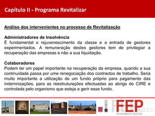 Capítulo II - Programa Revitalizar
Análise dos intervenientes no processo de Revitalização
Administradores de Insolvência
É fundamental o rejuvenescimento da classe e a entrada de gestores
experimentados. A remuneração destes gestores tem de privilegiar a
recuperação das empresas e não a sua liquidação.
Colaboradores
Podem ter um papel importante na recuperação da empresa, quando a sua
continuidade passa por ume renegociação dos contractos de trabalho. Seria
muito importante a utilização de um fundo próprio para pagamento das
indemnizações, para as reestruturações efectuadas ao abrigo do CIRE e
controlada pelo organismo que esteja a gerir esse fundo.
 