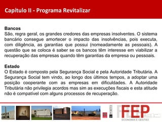 Capítulo II - Programa Revitalizar
Bancos
São, regra geral, os grandes credores das empresas insolventes. O sistema
bancário consegue amortecer o impacto das insolvências, pois executa,
com diligência, as garantias que possui (nomeadamente as pessoais). A
questão que se coloca é saber se os bancos têm interesse em viabilizar a
recuperação das empresas quando têm garantias da empresa ou pessoais.
Estado
O Estado é composto pela Segurança Social e pela Autoridade Tributária. A
Segurança Social tem vindo, ao longo dos últimos tempos, a adoptar uma
posição cooperante com as empresas em dificuldades. A Autoridade
Tributária não privilegia acordos mas sim as execuções fiscais e esta atitude
não é compatível com alguns processos de recuperação.
 