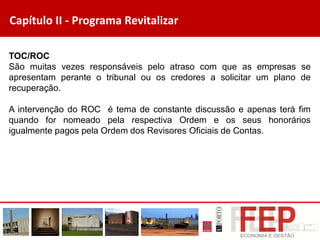 Capítulo II - Programa Revitalizar
TOC/ROC
São muitas vezes responsáveis pelo atraso com que as empresas se
apresentam perante o tribunal ou os credores a solicitar um plano de
recuperação.
A intervenção do ROC é tema de constante discussão e apenas terá fim
quando for nomeado pela respectiva Ordem e os seus honorários
igualmente pagos pela Ordem dos Revisores Oficiais de Contas.
 