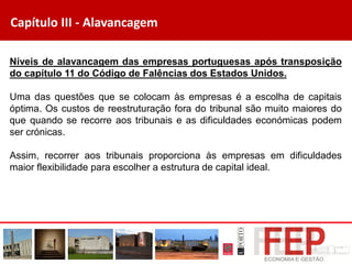 Capítulo III - Alavancagem
Níveis de alavancagem das empresas portuguesas após transposição
do capítulo 11 do Código de Falências dos Estados Unidos.
Uma das questões que se colocam às empresas é a escolha de capitais
óptima. Os custos de reestruturação fora do tribunal são muito maiores do
que quando se recorre aos tribunais e as dificuldades económicas podem
ser crónicas.
Assim, recorrer aos tribunais proporciona às empresas em dificuldades
maior flexibilidade para escolher a estrutura de capital ideal.
 