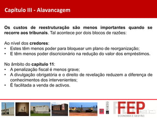 Capítulo III - Alavancagem
Os custos de reestruturação são menos importantes quando se
recorre aos tribunais. Tal acontece por dois blocos de razões:
Ao nível dos credores:
• Estes têm menos poder para bloquear um plano de reorganização;
• E têm menos poder discricionário na redução do valor dos empréstimos.
No âmbito do capítulo 11:
• A penalização fiscal é menos grave;
• A divulgação obrigatória e o direito de revelação reduzem a diferença de
conhecimentos dos intervenientes;
• É facilitada a venda de activos.
 