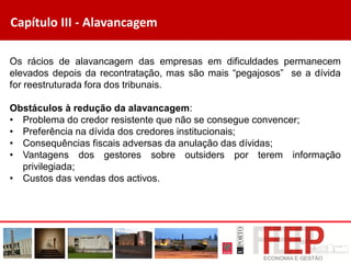 Capítulo III - Alavancagem
Os rácios de alavancagem das empresas em dificuldades permanecem
elevados depois da recontratação, mas são mais “pegajosos” se a dívida
for reestruturada fora dos tribunais.
Obstáculos à redução da alavancagem:
• Problema do credor resistente que não se consegue convencer;
• Preferência na dívida dos credores institucionais;
• Consequências fiscais adversas da anulação das dívidas;
• Vantagens dos gestores sobre outsiders por terem informação
privilegiada;
• Custos das vendas dos activos.
 