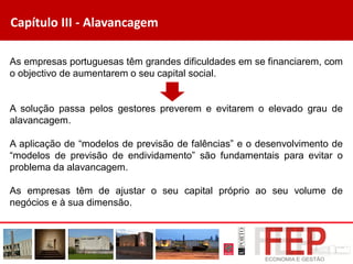 Capítulo III - Alavancagem
As empresas portuguesas têm grandes dificuldades em se financiarem, com
o objectivo de aumentarem o seu capital social.
A solução passa pelos gestores preverem e evitarem o elevado grau de
alavancagem.
A aplicação de “modelos de previsão de falências” e o desenvolvimento de
“modelos de previsão de endividamento” são fundamentais para evitar o
problema da alavancagem.
As empresas têm de ajustar o seu capital próprio ao seu volume de
negócios e à sua dimensão.
 