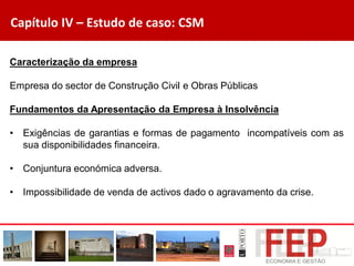 Capítulo IV – Estudo de caso: CSM
Caracterização da empresa
Empresa do sector de Construção Civil e Obras Públicas
Fundamentos da Apresentação da Empresa à Insolvência
• Exigências de garantias e formas de pagamento incompatíveis com as
sua disponibilidades financeira.
• Conjuntura económica adversa.
• Impossibilidade de venda de activos dado o agravamento da crise.
 