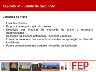 Capítulo IV – Estudo de caso: CSM
Conteúdo do Plano
• Lista de credores
• Proposta de regularização do passivo
• Descrição das medidas de execução do plano e respectiva
disponibilidade
• Descrição da situação patrimonial, financeira e reditícia.
• Forma de reembolso dos credores no cenário de aprovação do plano de
insolvência.
• Forma de reembolso dos credores no cenário de liquidação.
 