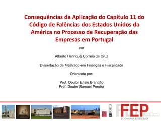 Consequências da Aplicação do Capítulo 11 do
Código de Falências dos Estados Unidos da
América no Processo de Recuperação das
Empresas em Portugal
por
Alberto Henrique Correia da Cruz
Dissertação de Mestrado em Finanças e Fiscalidade
Orientada por:
Prof. Doutor Elísio Brandão
Prof. Doutor Samuel Pereira
 