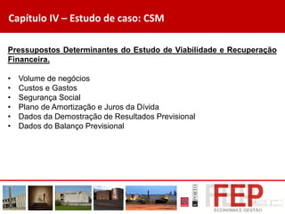 Capítulo IV – Estudo de caso: CSM
Pressupostos Determinantes do Estudo de Viabilidade e Recuperação
Financeira.
• Volume de negócios
• Custos e Gastos
• Segurança Social
• Plano de Amortização e Juros da Dívida
• Dados da Demostração de Resultados Previsional
• Dados do Balanço Previsional
 