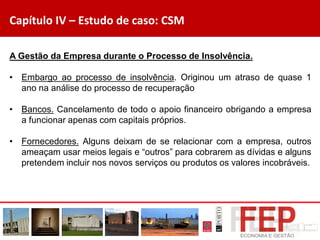 Capítulo IV – Estudo de caso: CSM
A Gestão da Empresa durante o Processo de Insolvência.
• Embargo ao processo de insolvência. Originou um atraso de quase 1
ano na análise do processo de recuperação
• Bancos. Cancelamento de todo o apoio financeiro obrigando a empresa
a funcionar apenas com capitais próprios.
• Fornecedores. Alguns deixam de se relacionar com a empresa, outros
ameaçam usar meios legais e “outros” para cobrarem as dívidas e alguns
pretendem incluir nos novos serviços ou produtos os valores incobráveis.
 