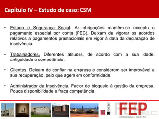 Capítulo IV – Estudo de caso: CSM
• Estado e Segurança Social. As obrigações mantêm-se excepto o
pagamento especial por conta (PEC). Deixam de vigorar os acordos
relativos a pagamentos prestacionais em vigor á data da declaração de
insolvência.
• Trabalhadores. Diferentes atitudes, de acordo com a sua idade,
antiguidade e competência.
• Clientes. Deixam de confiar na empresa e considerem ser improvável a
sua recuperação, pelo que agem em conformidade.
• Administrador de Insolvência. Factor de bloqueio à gestão da empresa.
Pouca disponibilidade e fraca competência.
 