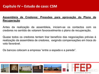 Capítulo IV – Estudo de caso: CSM
Assembleia de Credores: Pressões para aprovação do Plano de
Recuperação
Antes da realização da assembleia, iniciam-se os contactos com os
credores no sentido de votarem favoravelmente o plano de recuperação.
Quase todos os credores tentam tirar benefício das negociações prévias á
realização da assembleia de credores, exigindo compensações em troca do
voto favorável.
Os bancos colocam a empresa “entre a espada e a parede”.
 