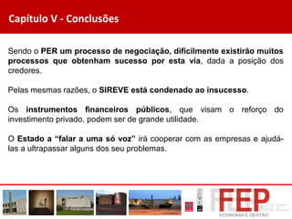 Capítulo V - Conclusões
Sendo o PER um processo de negociação, dificilmente existirão muitos
processos que obtenham sucesso por esta via, dada a posição dos
credores.
Pelas mesmas razões, o SIREVE está condenado ao insucesso.
Os instrumentos financeiros públicos, que visam o reforço do
investimento privado, podem ser de grande utilidade.
O Estado a “falar a uma só voz” irá cooperar com as empresas e ajudá-
las a ultrapassar alguns dos seu problemas.
 