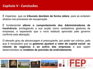 Capítulo V - Conclusões
É imperioso que os tribunais decidam de forma célere, para se evitarem
atrasos nos processos de recuperação.
É fundamental alterar o comportamento dos Administradores de
Insolvência, privilegiando a sua acção como verdadeiros gestores de
empresas, e esperando que o novo estatuto aprovado pelo governo
confirme esta alteração.
O elevado grau de alavancagem é preocupante, por poder ser crónico, pelo
que é necessário que os gestores ajustem o valor do capital social ao
volume de negócios e ao activo das empresas e que sejam
desenvolvidos os modelos de previsão de endividamento.
 