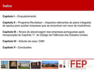 Índice
Capítulo I – Enquadramento
Capítulo II – Programa Revitalizar – Aspectos relevantes do plano integrado
de apoios para auxiliar empresas que se encontram em risco de insolvência
Capítulo III – Níveis de alavancagem das empresas portuguesas após
transposição do Capítulo 11 do Código de Falências dos Estados Unidos
Capítulo IV – Estudo de caso: CSM
Capítulo V - Conclusões
 