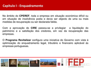 Capítulo I - Enquadramento
No âmbito do CPEREF, toda a empresa em situação económica difícil ou
em situação de insolvência podia e devia ser objecto de uma ou mais
medidas de recuperação ou ser declarada falida.
Com a aprovação do CIRE passou-se a privilegiar a liquidação do
património e a satisfação dos credores, em vez da recuperação das
empresas.
O Programa Revitalizar configura uma iniciativa do Governo com vista á
optimização do enquadramento legal, tributário e financeiro aplicável ás
empresas portuguesas.
 