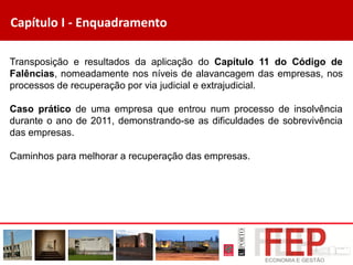Capítulo I - Enquadramento
Transposição e resultados da aplicação do Capítulo 11 do Código de
Falências, nomeadamente nos níveis de alavancagem das empresas, nos
processos de recuperação por via judicial e extrajudicial.
Caso prático de uma empresa que entrou num processo de insolvência
durante o ano de 2011, demonstrando-se as dificuldades de sobrevivência
das empresas.
Caminhos para melhorar a recuperação das empresas.
 