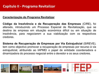 Capítulo II - Programa Revitalizar
Caracterização do Programa Revitalizar
Código da Insolvência e da Recuperação das Empresas (CIRE), foi
alterado, introduzindo um Processo Especial de Revitalização, que se
destina às empresa em situação económica difícil ou em situação de
insolvência, para negociarem a sua viabilização com os respectivos
credores.
Sistema de Recuperação de Empresas por Via Extrajudicial (SIREVE),
tem como objectivo promover a recuperação de empresas por recurso à via
extrajudicial, atribuindo ao IAPMEI o papel de entidade coordenadora e
dinamizadora do processo negocial entre o devedor e os seus credores.
 