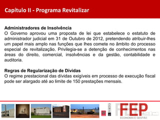 Capítulo II - Programa Revitalizar
Administradores de Insolvência
O Governo aprovou uma proposta de lei que estabelece o estatuto de
administrador judicial em 31 de Outubro de 2012, pretendendo atribuir-lhes
um papel mais amplo nas funções que lhes comete no âmbito do processo
especial de revitalização. Privilegia-se a detenção de conhecimentos nas
áreas do direito, comercial, insolvências e da gestão, contabilidade e
auditoria.
Regras de Regularização de Dívidas
O regime prestacional das dívidas exigíveis em processo de execução fiscal
pode ser alargado até ao limite de 150 prestações mensais.
 