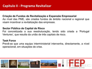 Capítulo II - Programa Revitalizar
Criação de Fundos de Revitalização e Expansão Empresarial
Ao nível das PME, são criados fundos de âmbito nacional e regional que
visam incentivar a revitalização das empresas.
Sector Público de Capital de Risco
Foi concretizada a sua reestruturação, tendo sido criada a ‘Portugal
Ventures’, que resulta da união de três capitais de risco.
Task Force
Prevê-se que uma equipa interministerial intervenha, directamente, a nível
operacional, em situações de crise.
 