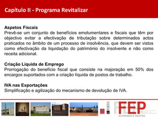 Capítulo II - Programa Revitalizar
Aspetos Fiscais
Prevê-se um conjunto de benefícios emolumentares e fiscais que têm por
objectivo evitar a efectivação de tributação sobre determinados actos
praticados no âmbito de um processo de insolvência, que devem ser vistos
como efectivação da liquidação do património do insolvente e não como
receita adicional.
Criação Líquida de Emprego
Prorrogação do benefício fiscal que consiste na majoração em 50% dos
encargos suportados com a criação líquida de postos de trabalho.
IVA nas Exportações
Simplificação e agilização do mecanismo de devolução de IVA.
 
