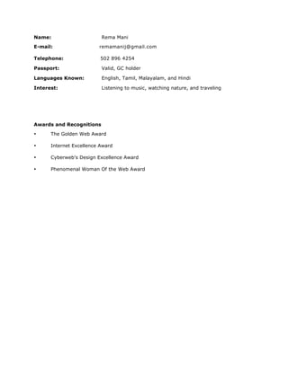 Name: Rema Mani
E-mail: remamanij@gmail.com
Telephone: 502 896 4254
Passport: Valid, GC holder
Languages Known: English, Tamil, Malayalam, and Hindi
Interest: Listening to music, watching nature, and traveling
Awards and Recognitions
• The Golden Web Award
• Internet Excellence Award
• Cyberweb's Design Excellence Award
• Phenomenal Woman Of the Web Award
 