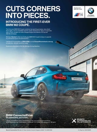 CUTS CORNERS
INTO PIECES.
INTRODUCING THE FIRST-EVER
BMW M2 COUPÉ.
The first-ever BMW M2 Coupé combines top sporting prowess, rear-wheel
drive agility, and an insatiable need for speed. Achieve 0 to 100 in 4.3 seconds
with a 3 litre, straight-six turbo charged engine that delivers 370 hp and
465 Nm of torque.
Mention ‘Davison’ when you book your BMW M2 Coupé to enjoy an upgrade
to an M Performance Accessories Kit*.
Call Munich Automobiles at 6899 6996 or email bmwm@munichauto.com.sg
to book your ultimate test drive today.
Experience the power of M, the Ultimate Driving Machine.
*Terms & Conditions apply. Specifications may vary from the picture shown.
BMW M2 Coupé fuel consumption: Combined: 7.9 l/100km CO2 emissions: 185 g/km
 