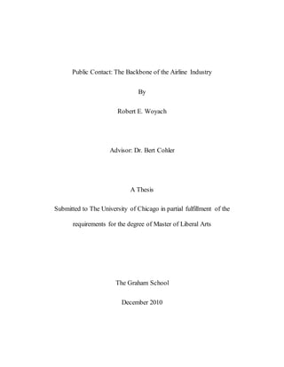 Public Contact: The Backbone of the Airline Industry
By
Robert E. Woyach
Advisor: Dr. Bert Cohler
A Thesis
Submitted to The University of Chicago in partial fulfillment of the
requirements for the degree of Master of Liberal Arts
The Graham School
December 2010
 