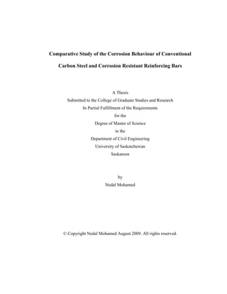 Comparative Study of the Corrosion Behaviour of Conventional
Carbon Steel and Corrosion Resistant Reinforcing Bars
A Thesis
Submitted to the College of Graduate Studies and Research
In Partial Fulfillment of the Requirements
for the
Degree of Master of Science
in the
Department of Civil Engineering
University of Saskatchewan
Saskatoon
by
Nedal Mohamed
© Copyright Nedal Mohamed August 2009. All rights reserved.
 