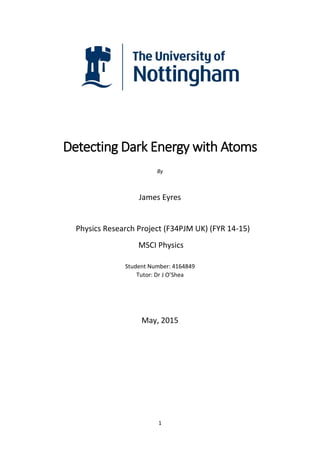 1
Detecting Dark Energy with Atoms
By
James Eyres
Physics Research Project (F34PJM UK) (FYR 14-15)
MSCI Physics
Student Number: 4164849
Tutor: Dr J O’Shea
May, 2015
 