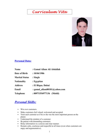 Curriculum Vita
Personal Data:
Name : Gamal Allam Ali Abdallah
Date of Birth : 10/04/1986
Marital Status : Single
Nationality : Egyptian
Address : El Riqaa. Dubai
Email : gamal_allam80181@yahoo.com
Telephone : 00971554977136 (Mobil)
Personal Skills:
 Win over customers.
 Make customers feel valued, welcomed and accepted.
 Treat each customer as if he or she was the most important person on the
planet.
 Understand the mindset of a customer.
 Be patient with demanding customers.
 Relay information in a concise and clear manner.
 Remain calm, courteous and respectful at all times (even when customers are
angry and argumentative).
1
 