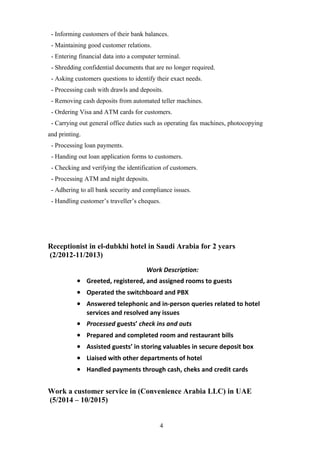 - Informing customers of their bank balances.
- Maintaining good customer relations.
- Entering financial data into a computer terminal.
- Shredding confidential documents that are no longer required.
- Asking customers questions to identify their exact needs.
- Processing cash with drawls and deposits.
- Removing cash deposits from automated teller machines.
- Ordering Visa and ATM cards for customers.
- Carrying out general office duties such as operating fax machines, photocopying
and printing.
- Processing loan payments.
- Handing out loan application forms to customers.
- Checking and verifying the identification of customers.
- Processing ATM and night deposits.
- Adhering to all bank security and compliance issues.
- Handling customer’s traveller’s cheques.
Receptionist in el-dubkhi hotel in Saudi Arabia for 2 years
(2/2012-11/2013)
Work Description:
• Greeted, registered, and assigned rooms to guests
• Operated the switchboard and PBX
• Answered telephonic and in-person queries related to hotel
services and resolved any issues
• Processed guests’ check ins and outs
• Prepared and completed room and restaurant bills
• Assisted guests’ in storing valuables in secure deposit box
• Liaised with other departments of hotel
• Handled payments through cash, cheks and credit cards
Work a customer service in (Convenience Arabia LLC) in UAE
(5/2014 – 10/2015)
4
 