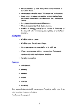 • Receive payment by cash, check, credit cards, vouchers, or
automatic debits.
• Issue receipts, refunds, credits, or change due to customers.
• Count money in cash drawers at the beginning of shifts to
ensure that amounts are correct and that there is adequate
change.
• Greet customers entering establishments.
• Maintain clean and orderly checkout areas.
• Establish or identify prices of goods, services or admission, and
tabulate bills using calculators, cash registers, or optical price
scanners.
Strengths:
• Working under pressure.
• Working more than the work hours.
• Keeping an eye on target and plan to be achieved
• Always communicate with my manager in order to avoid
miscommunication and misunderstanding
• Handling complaints.
Hobbies:
• Classic music.
• Reading
• Football
• Billiard
• Internet
• Travelling
Hope my application meet with your approval; I would be glad to come for an
interview at any time convenient you.
Thank you & Best Regards
6
 