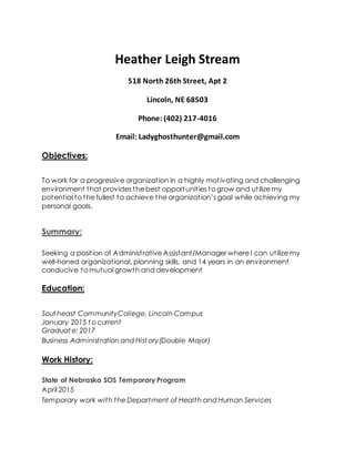 Heather Leigh Stream
518 North 26th Street, Apt 2
Lincoln, NE 68503
Phone: (402) 217-4016
Email: Ladyghosthunter@gmail.com
Objectives:
To work for a progressive organization in a highly motivating and challenging
environment that provides the best opportunities to grow and utilize my
potential to the fullest to achieve the organization’s goal while achieving my
personal goals.
Summary:
Seeking a position of Administrative Assistant/Manager where I can utilize my
well-honed organizational, planning skills, and 14 years in an environment
conducive to mutual growth and development
Education:
Sout heast CommunityCollege, Lincoln Campus
January 2015 t o current
Graduat e: 2017
Business Administration and Hist ory(Double Major)
Work History:
State of Nebraska SOS Temporary Program
April 2015
Temporary work with the Department of Health and Human Services
 