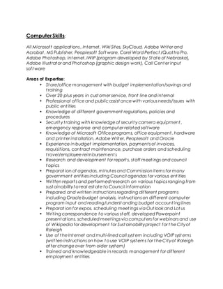 Computer Skills:
All Microsoft applications , Internet, Wiki Sites, SkyCloud, Adobe Writer and
Acrobat , MS Publisher, Peoplesoft Soft ware, Corel Word Perfect /Quattro Pro,
Adobe Phot oshop, Int ernet, IWIP (program developed by St ate of Nebraska),
Adobe Illustrator and Phot oshop (graphic design work), Call Cent er input
soft ware
Areas of Expertise:
• St ore/office management with budget implementation/savings and
t raining
• Over 20 plus years in cust omer service, front line and internal
• Professional office and public assist ance with various needs/issues with
public ent ities
• Knowledge of different government regulations, policies and
procedures
• Securit y t raining with knowledge of securit y camera equipment ,
emergency response and comput er related software
• Knowledge of Microsoft Office programs, office equipment, hardware
and printer installation, Adobe Writer, Peoplesoft and Oracle
• Experience in budget implementation, payments of invoices,
requisit ions, contract maintenance, purchase orders and scheduling
t ravel/employee reimbursement s
• Research and development for report s, staff meetings and council
t opics
• Preparat ion of agendas, minut es and Commission items for many
government entities including Council agendas for various ent ities
• Written report s and performed research on various t opics ranging from
sust ainabilityt o real est ate to Council information
• Prepared and written instructions regarding different programs
including Oracle budget analysis, inst ructions on different computer
program input and reading/underst anding budget account ing lines
• Preparat ion for expos, scheduling meet ings via Out look and Lot us
• Writing correspondence t o various st aff, developed Powerpoint
present ations, scheduled meet ings via comput ers for webinars and use
of Wikipedia for development for Sust ainabilityproject for t he Cityof
Raleigh
• Use of t he Internet and multi-lined call syst em including VOIP syst ems
(written instructions on how t o use VOIP syst ems for t he Cityof Raleigh
after change over from older syst em)
• Trained and knowledgeable in records management for different
employment entities
 