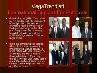 MegaTrend #4:MegaTrend #4:
International Support For AutocratsInternational Support For Autocrats
 Guinea-Bissau (AP) -Guinea-Bissau (AP) - ChinaChina paidpaid
for the marble and tile parliamentfor the marble and tile parliament
building soaring above thebuilding soaring above the
crumbling homes of this formercrumbling homes of this former
Portuguese colony, and is alsoPortuguese colony, and is also
promising a dam and apromising a dam and a militarymilitary
hospital - all with none of thehospital - all with none of the
politicalpolitical strings Western donorsstrings Western donors
might attach.might attach.
 Intent on cementing ties acrossIntent on cementing ties across
AfricaAfrica, China is active even in, China is active even in
impoverished Guinea-Bissau, aimpoverished Guinea-Bissau, a
small nation with littlesmall nation with little industryindustry, no, no
oiloil and few exports.and few exports. ChineseChinese
Foreign Minister Li ZhaoxingForeign Minister Li Zhaoxing
ended a two-day visit there, part ofended a two-day visit there, part of
a tour that includeda tour that included ChadChad,, BeninBenin,,
Central African Republic,Central African Republic, EritreaEritrea
andand MozambiqueMozambique..
 