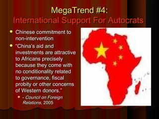 MegaTrend #4:MegaTrend #4:
International Support For AutocratsInternational Support For Autocrats
 Chinese commitment toChinese commitment to
non-interventionnon-intervention
 ““China’s aid andChina’s aid and
investments are attractiveinvestments are attractive
to Africans preciselyto Africans precisely
because they come withbecause they come with
no conditionality relatedno conditionality related
to governance, fiscalto governance, fiscal
probity or other concernsprobity or other concerns
of Western donors.”of Western donors.”
 -- Council on ForeignCouncil on Foreign
RelationsRelations, 2005, 2005
 