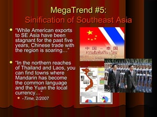 MegaTrend #5:MegaTrend #5:
Sinification of Southeast AsiaSinification of Southeast Asia
 ““While American exportsWhile American exports
to SE Asia have beento SE Asia have been
stagnant for the past fivestagnant for the past five
years, Chinese trade withyears, Chinese trade with
the region is soaring…”the region is soaring…”
 ““In the northern reachesIn the northern reaches
of Thailand and Laos, youof Thailand and Laos, you
can find towns wherecan find towns where
Mandarin has becomeMandarin has become
the common languagethe common language
and the Yuan the localand the Yuan the local
currency…”currency…”
 --TimeTime, 2/2007, 2/2007
 