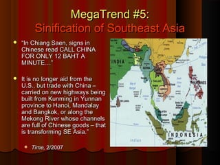 MegaTrend #5:MegaTrend #5:
Sinification of Southeast AsiaSinification of Southeast Asia
 ““In Chiang Saen, signs inIn Chiang Saen, signs in
Chinese read CALL CHINAChinese read CALL CHINA
FOR ONLY 12 BAHT AFOR ONLY 12 BAHT A
MINUTE…”MINUTE…”
 It is no longer aid from theIt is no longer aid from the
U.S., but trade with China –U.S., but trade with China –
carried on new highways beingcarried on new highways being
built from Kunming in Yunnanbuilt from Kunming in Yunnan
province to Hanoi, Mandalayprovince to Hanoi, Mandalay
and Bangkok, or along theand Bangkok, or along the
Mekong River whose channelsMekong River whose channels
are full of Chinese goods – thatare full of Chinese goods – that
is transforming SE Asia.”is transforming SE Asia.”
 TimeTime, 2/2007, 2/2007
 