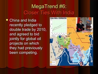 MegaTrend #6:MegaTrend #6:
Closer Ties With IndiaCloser Ties With India
 China and IndiaChina and India
recently pledged torecently pledged to
double trade by 2010,double trade by 2010,
and agreed to bidand agreed to bid
jointly for global oiljointly for global oil
projects on whichprojects on which
they had previouslythey had previously
been competing.been competing.
 