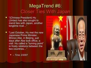 MegaTrend #6:MegaTrend #6:
Closer Ties With JapanCloser Ties With Japan
 ““(Chinese President) Hu(Chinese President) Hu
(Jintao) has also sought to(Jintao) has also sought to
mend ties with Japan, anothermend ties with Japan, another
longtime rival…”longtime rival…”
 ““Last October, Hu met the newLast October, Hu met the new
Japanese Prime Minister,Japanese Prime Minister,
Shinzo Abe, in Beijing, justShinzo Abe, in Beijing, just
days after Abe took office, adays after Abe took office, a
visit Hu called a “turning point”visit Hu called a “turning point”
in frosty relations between thein frosty relations between the
two countries…”two countries…”
 –– TimeTime, 2/2007, 2/2007
 