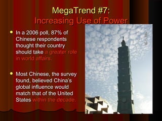 MegaTrend #7:MegaTrend #7:
Increasing Use of PowerIncreasing Use of Power
 In a 2006 poll, 87% ofIn a 2006 poll, 87% of
Chinese respondentsChinese respondents
thought their countrythought their country
should takeshould take a greater rolea greater role
in world affairs.in world affairs.
 Most Chinese, the surveyMost Chinese, the survey
found, believed China’sfound, believed China’s
global influence wouldglobal influence would
match that of the Unitedmatch that of the United
StatesStates within the decade.within the decade.
 
