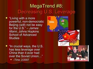 MegaTrend #8:MegaTrend #8:
Decreasing U.S. LeverageDecreasing U.S. Leverage
 ““Living with a moreLiving with a more
powerful, non-democraticpowerful, non-democratic
Beijing (will) not be easyBeijing (will) not be easy
for the U.S.” –for the U.S.” – JamesJames
MannMann, Johns Hopkins, Johns Hopkins
School of AdvancedSchool of Advanced
StudiesStudies
 ““In crucial ways, the U.S.In crucial ways, the U.S.
has less leverage overhas less leverage over
China than it ever hadChina than it ever had
over the Soviet Union…”over the Soviet Union…”
 --TimeTime, 2/2007, 2/2007
 